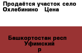 Продаётся участок село Охлебинино › Цена ­ 500 000 - Башкортостан респ., Уфимский р-н, Уфа г. Недвижимость » Земельные участки продажа   . Башкортостан респ.